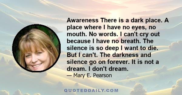 Awareness There is a dark place. A place where I have no eyes, no mouth. No words. I can't cry out because I have no breath. The silence is so deep I want to die. But I can't. The darkness and silence go on forever. It