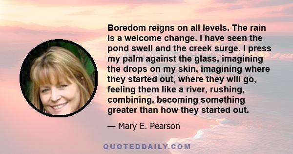 Boredom reigns on all levels. The rain is a welcome change. I have seen the pond swell and the creek surge. I press my palm against the glass, imagining the drops on my skin, imagining where they started out, where they 