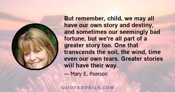 But remember, child, we may all have our own story and destiny, and sometimes our seemingly bad fortune, but we're all part of a greater story too. One that transcends the soil, the wind, time even our own tears.