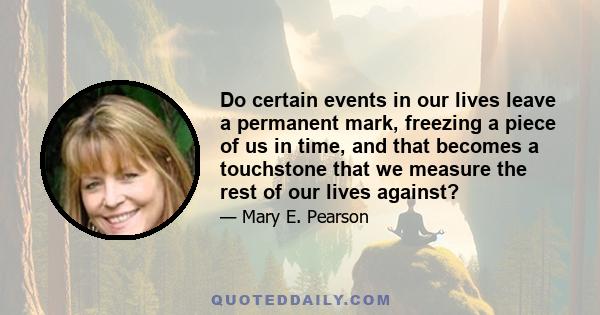 Do certain events in our lives leave a permanent mark, freezing a piece of us in time, and that becomes a touchstone that we measure the rest of our lives against?