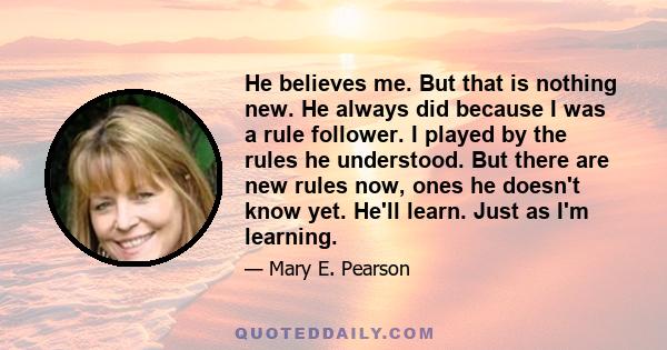 He believes me. But that is nothing new. He always did because I was a rule follower. I played by the rules he understood. But there are new rules now, ones he doesn't know yet. He'll learn. Just as I'm learning.