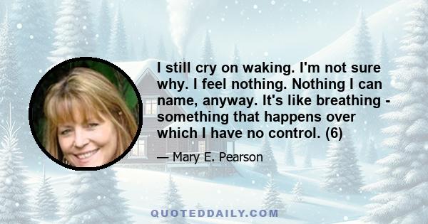 I still cry on waking. I'm not sure why. I feel nothing. Nothing I can name, anyway. It's like breathing - something that happens over which I have no control. (6)