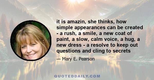 it is amazin, she thinks, how simple appearances can be created - a rush, a smile, a new coat of paint, a slow, calm voice, a hug, a new dress - a resolve to keep out questions and cling to secrets