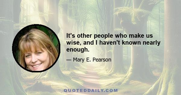 It's other people who make us wise, and I haven't known nearly enough.