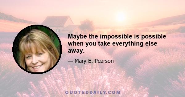 Maybe the impossible is possible when you take everything else away.