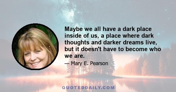 Maybe we all have a dark place inside of us, a place where dark thoughts and darker dreams live, but it doesn't have to become who we are.