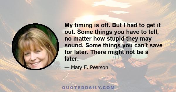 My timing is off. But I had to get it out. Some things you have to tell, no matter how stupid they may sound. Some things you can't save for later. There might not be a later.