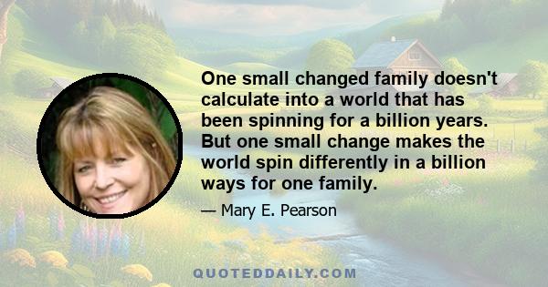 One small changed family doesn't calculate into a world that has been spinning for a billion years. But one small change makes the world spin differently in a billion ways for one family.