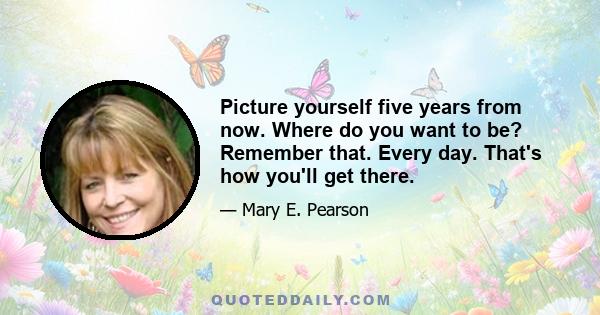 Picture yourself five years from now. Where do you want to be? Remember that. Every day. That's how you'll get there.