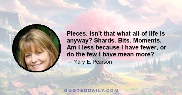 Pieces. Isn't that what all of life is anyway? Shards. Bits. Moments. Am I less because I have fewer, or do the few I have mean more?