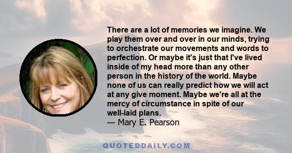 There are a lot of memories we imagine. We play them over and over in our minds, trying to orchestrate our movements and words to perfection. Or maybe it's just that I've lived inside of my head more than any other