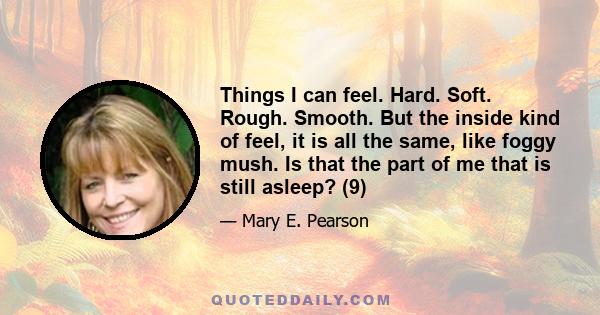 Things I can feel. Hard. Soft. Rough. Smooth. But the inside kind of feel, it is all the same, like foggy mush. Is that the part of me that is still asleep? (9)