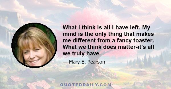 What I think is all I have left. My mind is the only thing that makes me different from a fancy toaster. What we think does matter-it's all we truly have.