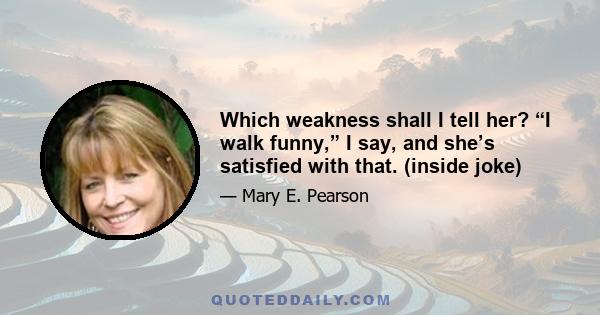 Which weakness shall I tell her? “I walk funny,” I say, and she’s satisfied with that. (inside joke)