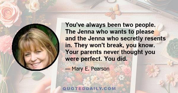 You've always been two people. The Jenna who wants to please and the Jenna who secretly resents in. They won't break, you know. Your parents never thought you were perfect. You did.