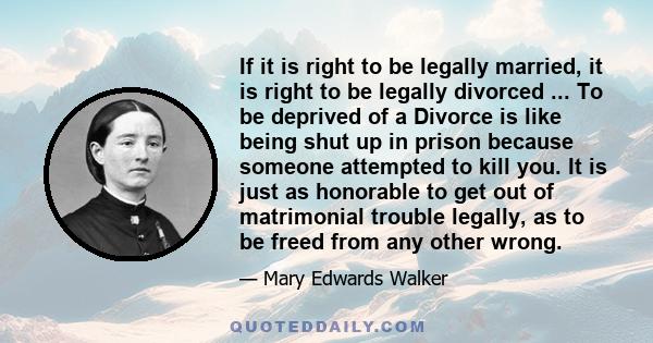 If it is right to be legally married, it is right to be legally divorced ... To be deprived of a Divorce is like being shut up in prison because someone attempted to kill you. It is just as honorable to get out of