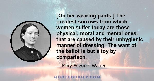 [On her wearing pants:] The greatest sorrows from which women suffer today are those physical, moral and mental ones, that are caused by their unhygienic manner of dressing! The want of the ballot is but a toy by