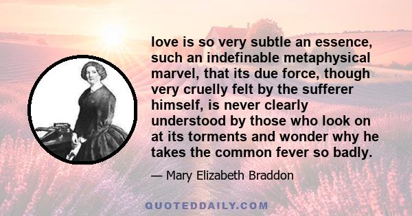 love is so very subtle an essence, such an indefinable metaphysical marvel, that its due force, though very cruelly felt by the sufferer himself, is never clearly understood by those who look on at its torments and