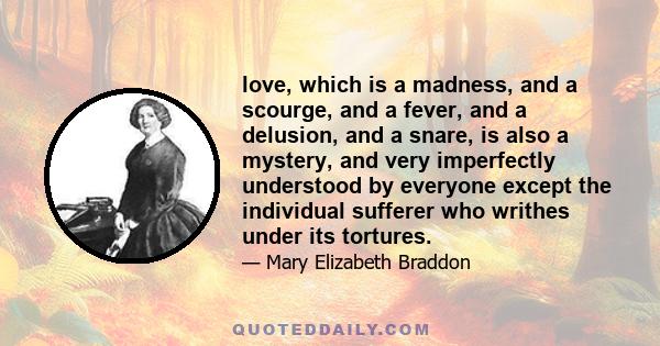 love, which is a madness, and a scourge, and a fever, and a delusion, and a snare, is also a mystery, and very imperfectly understood by everyone except the individual sufferer who writhes under its tortures.