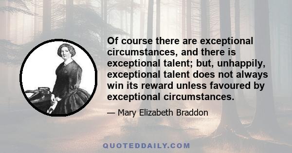 Of course there are exceptional circumstances, and there is exceptional talent; but, unhappily, exceptional talent does not always win its reward unless favoured by exceptional circumstances.