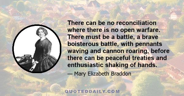 There can be no reconciliation where there is no open warfare. There must be a battle, a brave boisterous battle, with pennants waving and cannon roaring, before there can be peaceful treaties and enthusiastic shaking