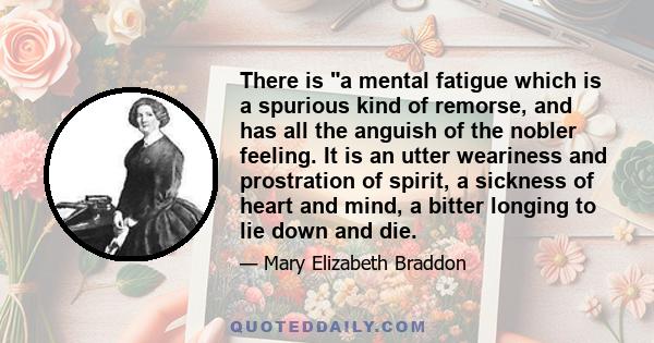 There is a mental fatigue which is a spurious kind of remorse, and has all the anguish of the nobler feeling. It is an utter weariness and prostration of spirit, a sickness of heart and mind, a bitter longing to lie