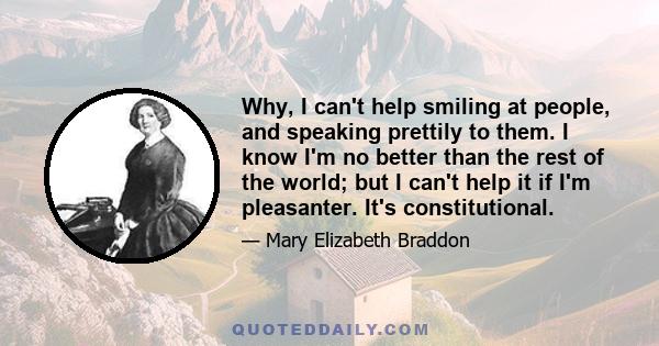 Why, I can't help smiling at people, and speaking prettily to them. I know I'm no better than the rest of the world; but I can't help it if I'm pleasanter. It's constitutional.