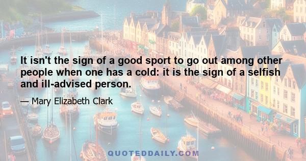 It isn't the sign of a good sport to go out among other people when one has a cold: it is the sign of a selfish and ill-advised person.