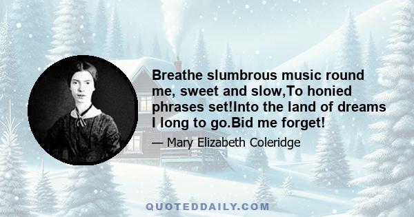 Breathe slumbrous music round me, sweet and slow,To honied phrases set!Into the land of dreams I long to go.Bid me forget!