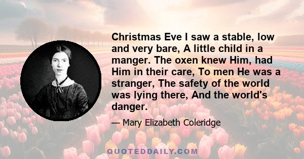 Christmas Eve I saw a stable, low and very bare, A little child in a manger. The oxen knew Him, had Him in their care, To men He was a stranger, The safety of the world was lying there, And the world's danger.