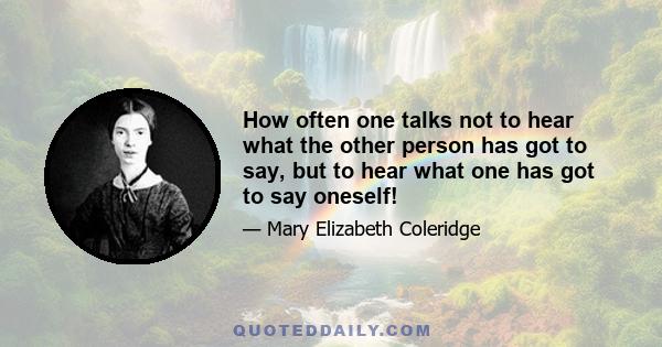 How often one talks not to hear what the other person has got to say, but to hear what one has got to say oneself!