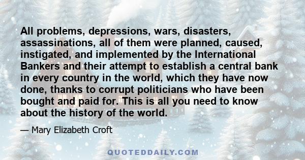 All problems, depressions, wars, disasters, assassinations, all of them were planned, caused, instigated, and implemented by the International Bankers and their attempt to establish a central bank in every country in