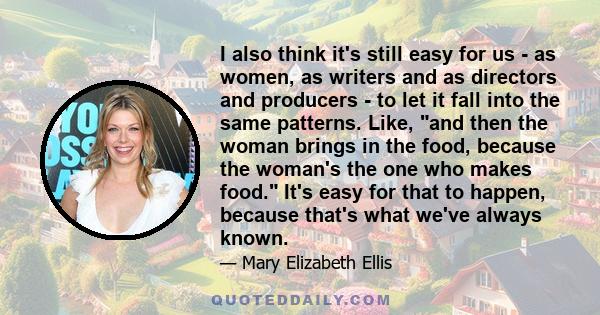 I also think it's still easy for us - as women, as writers and as directors and producers - to let it fall into the same patterns. Like, and then the woman brings in the food, because the woman's the one who makes food. 