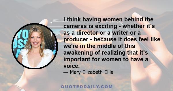 I think having women behind the cameras is exciting - whether it's as a director or a writer or a producer - because it does feel like we're in the middle of this awakening of realizing that it's important for women to