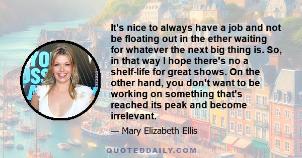 It's nice to always have a job and not be floating out in the ether waiting for whatever the next big thing is. So, in that way I hope there's no a shelf-life for great shows. On the other hand, you don't want to be