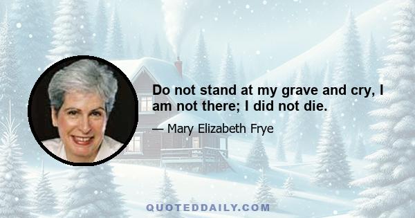 Do not stand at my grave and cry, I am not there; I did not die.