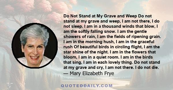 Do Not Stand at My Grave and Weep Do not stand at my grave and weep, I am not there, I do not sleep. I am in a thousand winds that blow, I am the softly falling snow. I am the gentle showers of rain, I am the fields of