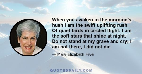 When you awaken in the morning's hush I am the swift uplifting rush Of quiet birds in circled flight. I am the soft stars that shine at night. Do not stand at my grave and cry; I am not there, I did not die.