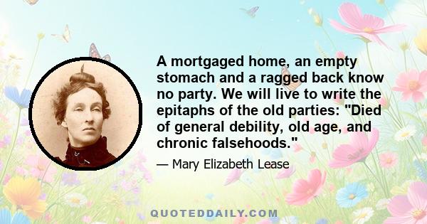 A mortgaged home, an empty stomach and a ragged back know no party. We will live to write the epitaphs of the old parties: Died of general debility, old age, and chronic falsehoods.