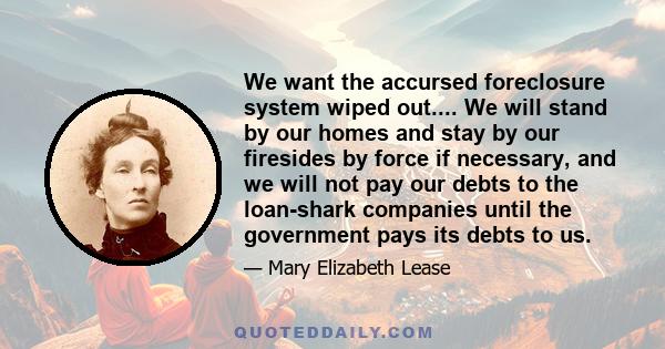 We want the accursed foreclosure system wiped out.... We will stand by our homes and stay by our firesides by force if necessary, and we will not pay our debts to the loan-shark companies until the government pays its