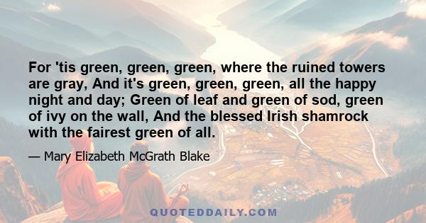 For 'tis green, green, green, where the ruined towers are gray, And it's green, green, green, all the happy night and day; Green of leaf and green of sod, green of ivy on the wall, And the blessed Irish shamrock with