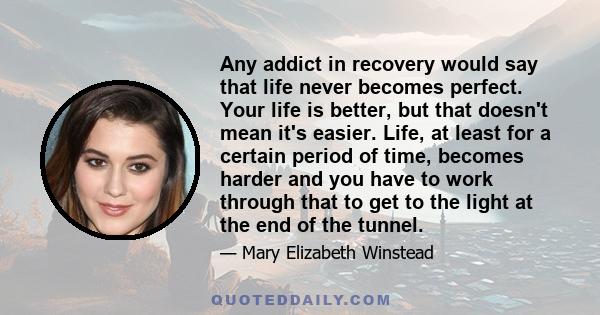 Any addict in recovery would say that life never becomes perfect. Your life is better, but that doesn't mean it's easier. Life, at least for a certain period of time, becomes harder and you have to work through that to