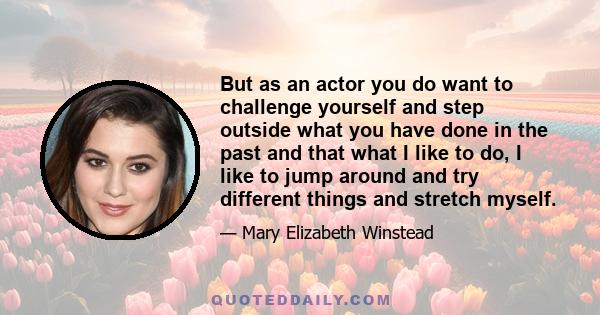 But as an actor you do want to challenge yourself and step outside what you have done in the past and that what I like to do, I like to jump around and try different things and stretch myself.