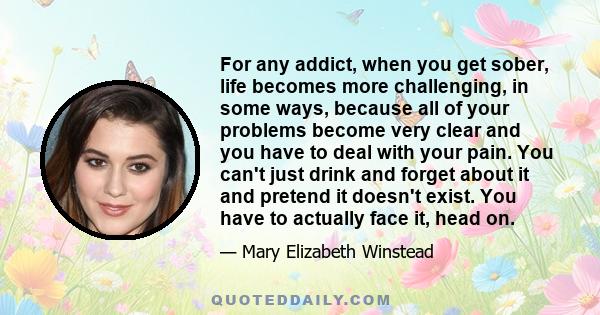 For any addict, when you get sober, life becomes more challenging, in some ways, because all of your problems become very clear and you have to deal with your pain. You can't just drink and forget about it and pretend