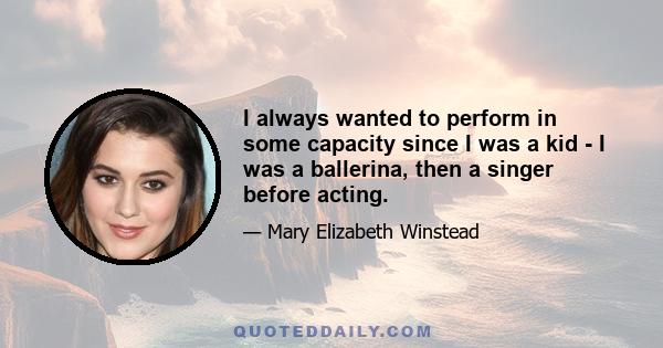 I always wanted to perform in some capacity since I was a kid - I was a ballerina, then a singer before acting.