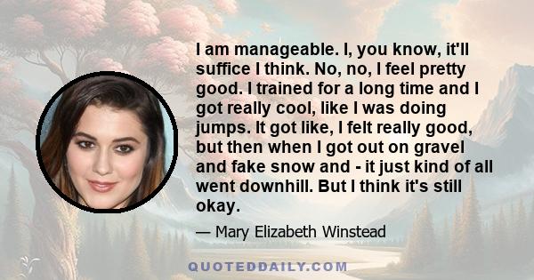 I am manageable. I, you know, it'll suffice I think. No, no, I feel pretty good. I trained for a long time and I got really cool, like I was doing jumps. It got like, I felt really good, but then when I got out on