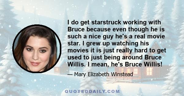 I do get starstruck working with Bruce because even though he is such a nice guy he's a real movie star. I grew up watching his movies it is just really hard to get used to just being around Bruce Willis. I mean, he's