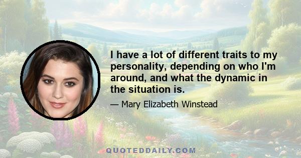 I have a lot of different traits to my personality, depending on who I'm around, and what the dynamic in the situation is.