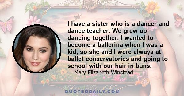 I have a sister who is a dancer and dance teacher. We grew up dancing together. I wanted to become a ballerina when I was a kid, so she and I were always at ballet conservatories and going to school with our hair in