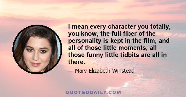 I mean every character you totally, you know, the full fiber of the personality is kept in the film, and all of those little moments, all those funny little tidbits are all in there.